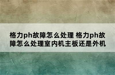 格力ph故障怎么处理 格力ph故障怎么处理室内机主板还是外机